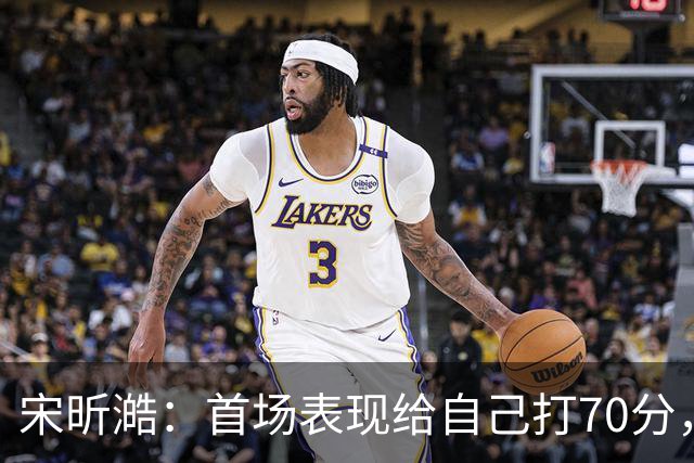 宋昕澔：首场表现给自己打70分，感恩把握住机会
